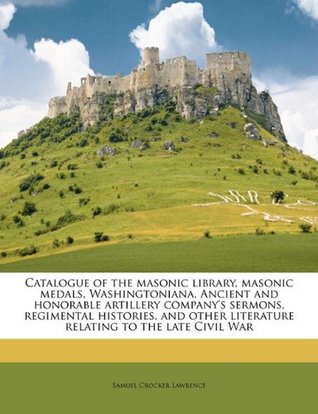 Read online Catalogue of the Masonic Library, Masonic Medals, Washingtoniana, Ancient and Honorable Artillery Company's Sermons, Regimental Histories, and Other Literature Relating to the Late Civil War - Samuel Crocker Lawrence | ePub