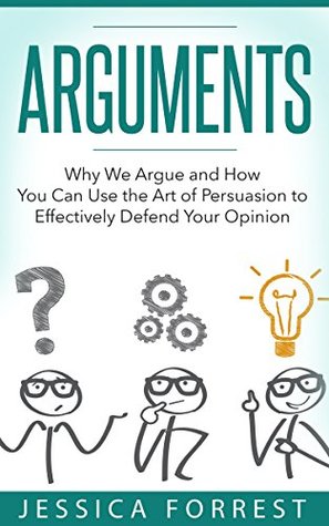 Read online Arguments: Why We Argue and How You Can Use the Art of Persuasion to Effectively Defend Your Opinion (Debating, Logic, Persuasion Book 1) - Jessica Forrest | PDF