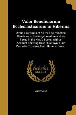 Read online Valor Beneficiorum Ecclesiasticorum in Hibernia: Or the First-Fruits of All the Ecclesiastical Benefices in the Kingdom of Ireland, as Taxed in the King's Books: With an Account Shewing How This Royal Fund Vested in Trustees, Hath Hitherto Been - Anonymous file in PDF
