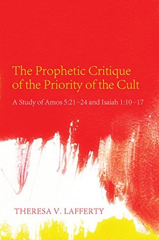 Read online The Prophetic Critique of the Priority of the Cult: A Study of Amos 5:21–24 and Isaiah 1:10–17 - Theresa V. Lafferty | PDF
