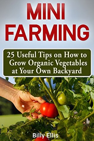 Download Mini Farming: 25 Useful Tips on How to Grow Organic Vegetables at Your Own Backyard - Billy Ellis | PDF