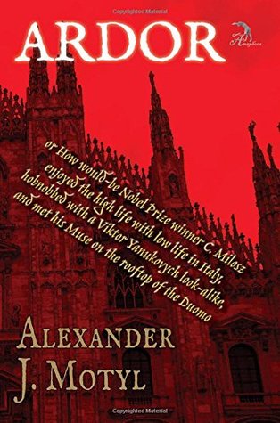Read Ardor: Or How Would-Be Nobel Prize Winner C. Milosz Enjoyed the High Life with Low Life in Italy, Hobnobbed with a Viktor Yanukovych Look-Alike, and Met His Muse on the Rooftop of the Duomo - Alexander J. Motyl file in PDF
