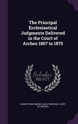 Read The Principal Ecclesiastical Judgments Delivered in the Court of Arches 1867 to 1875 - Robert Phillimore | PDF