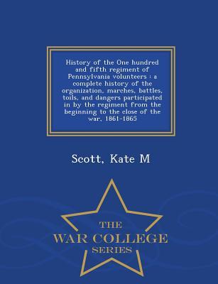 Download History of the One Hundred and Fifth Regiment of Pennsylvania Volunteers: A Complete History of the Organization, Marches, Battles, Toils, and Dangers Participated in by the Regiment from the Beginning to the Close of the War, 1861-1865 - War College S - Kate M. Scott | PDF