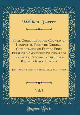 Read online Final Concords of the Country of Lancaster, from the Original Chirographs, or Feet of Fines Preserved Among the Palatinate of Lancaster Records in the Public Record Office, London, Vol. 3: John, Duke of Lancaster, to Henry VII. A. D. 1377-1509 - William Farrer | PDF