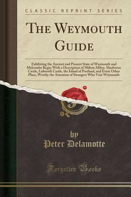 Download The Weymouth Guide: Exhibiting the Ancient and Present State of Weymouth and Melcombe Regis; With a Description of Milton Abbey, Sherborne Castle, Lulworth Castle, the Island of Portland, and Every Other Place, Worthy the Attention of Strangers Who Visit - Peter DeLamotte file in ePub