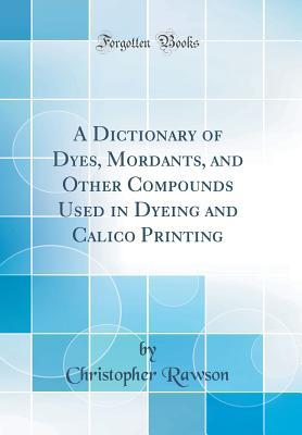 Download A Dictionary of Dyes, Mordants, and Other Compounds Used in Dyeing and Calico Printing (Classic Reprint) - Christopher Rawson | PDF