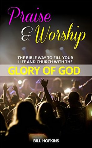 Read PRAISE AND WORSHIP: THE BIBLE WAY TO FILL YOUR LIFE AND CHURCH WITH THE GLORY OF GOD (praise,worship,revival,gloryofGod,warfare,sacrifice,awakening,love,power,anointing) - Bill Hofkins file in PDF