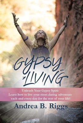 Read online Gypsy Living: Unleash Your Gypsy Spirit Learn How to Live Your Most Daring Adventure Each and Everyday for the Rest of Your Life with Andrea B. Riggs. - Andrea B Riggs file in ePub