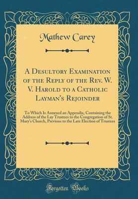Download A Desultory Examination of the Reply of the Rev. W. V. Harold to a Catholic Layman's Rejoinder: To Which Is Annexed an Appendix, Containing the Address of the Lay Trustees to the Congregation of St. Mary's Church, Previous to the Late Election of Trustees - Mathew Carey | ePub