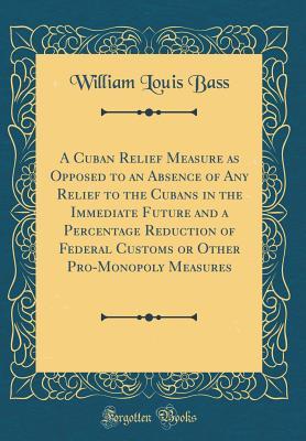 Download A Cuban Relief Measure as Opposed to an Absence of Any Relief to the Cubans in the Immediate Future and a Percentage Reduction of Federal Customs or Other Pro-Monopoly Measures (Classic Reprint) - William Louis Bass file in ePub