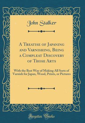 Read online A Treatise of Japaning and Varnishing, Being a Compleat Discovery of Those Arts: With the Best Way of Making All Sorts of Varnish for Japan, Wood, Prints, or Pictures (Classic Reprint) - John Stalker | PDF