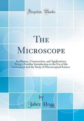 Read online The Microscope: Its History, Construction, and Applications; Being a Familiar Introduction to the Use of the Instrument and the Study of Microscopical Science (Classic Reprint) - Jabez Hogg | ePub