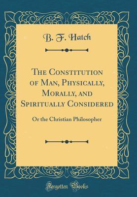 Read The Constitution of Man, Physically, Morally, and Spiritually Considered: Or the Christian Philosopher (Classic Reprint) - B.F. Hatch | ePub
