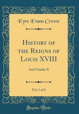 Download History of the Reigns of Louis XVIII, Vol. 1 of 2: And Charles X (Classic Reprint) - Eyre Evans Crowe | ePub
