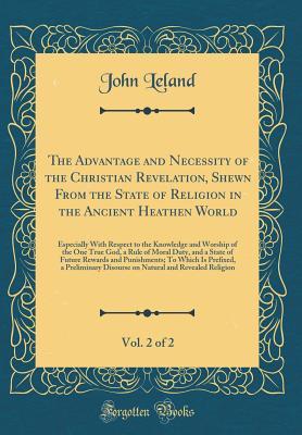 Read online The Advantage and Necessity of the Christian Revelation, Shewn from the State of Religion in the Ancient Heathen World, Vol. 2 of 2: Especially with Respect to the Knowledge and Worship of the One True God, a Rule of Moral Duty, and a State of Future Rewa - John Leland file in PDF