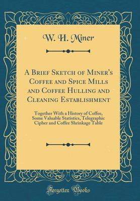 Download A Brief Sketch of Miner's Coffee and Spice Mills and Coffee Hulling and Cleaning Establishment: Together with a History of Coffee, Some Valuable Statistics, Telegraphic Cipher and Coffee Shrinkage Table (Classic Reprint) - W H Miner | ePub