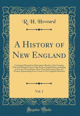 Read online A History of New England, Vol. 1: Containing Historical and Descriptive Sketches of the Counties, Cities and Principal Towns of the Six New England States, Including, in Its List of Contributors, More Than Sixty Literary Men and Women, Representing Every - R H Howard | PDF