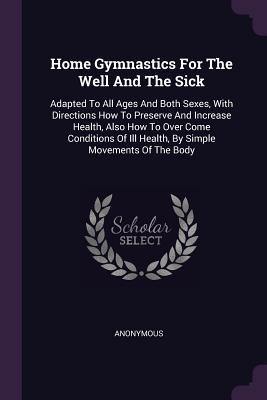 Read online Home Gymnastics for the Well and the Sick: Adapted to All Ages and Both Sexes, with Directions How to Preserve and Increase Health, Also How to Over Come Conditions of Ill Health, by Simple Movements of the Body - Anonymous | ePub
