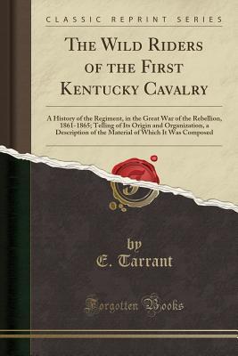 Download The Wild Riders of the First Kentucky Cavalry: A History of the Regiment, in the Great War of the Rebellion, 1861-1865; Telling of Its Origin and Organization, a Description of the Material of Which It Was Composed - E. Tarrant | PDF