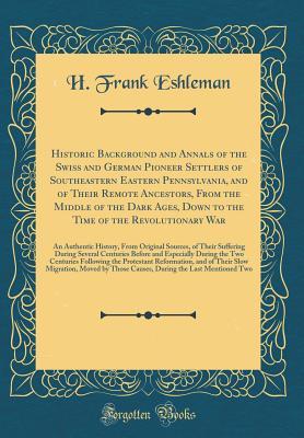 Download Historic Background and Annals of the Swiss and German Pioneer Settlers of Southeastern Eastern Pennsylvania, and of Their Remote Ancestors, from the Middle of the Dark Ages, Down to the Time of the Revolutionary War: An Authentic History, from Original S - H. Frank Eshleman | PDF