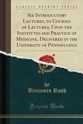 Download Six Introductory Lectures, to Courses of Lectures, Upon the Institutes and Practice of Medicine, Delivered in the University of Pennsylvania (Classic Reprint) - Benjamin Rush | PDF