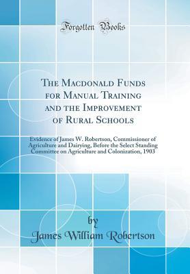Read The MacDonald Funds for Manual Training and the Improvement of Rural Schools: Evidence of James W. Robertson, Commissioner of Agriculture and Dairying, Before the Select Standing Committee on Agriculture and Colonization, 1903 (Classic Reprint) - James William Robertson | ePub