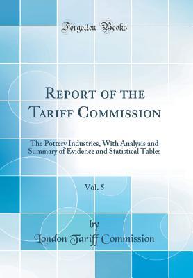 Read online Report of the Tariff Commission, Vol. 5: The Pottery Industries, with Analysis and Summary of Evidence and Statistical Tables (Classic Reprint) - London Tariff Commission file in PDF