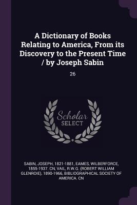 Download A Dictionary of Books Relating to America, from Its Discovery to the Present Time / By Joseph Sabin: 26 - Joseph Sabin file in PDF