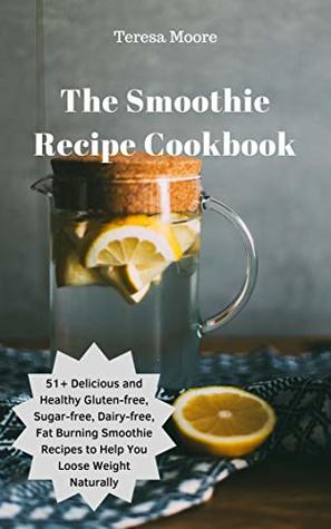 Read online The Smoothie Recipe Cookbook: 51 Delicious and Healthy Gluten-free, Sugar-free, Dairy-free, Fat Burning Smoothie Recipes to Help You Loose Weight Naturally (Natural Food) - Teresa Moore file in PDF