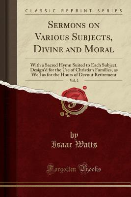 Read Sermons on Various Subjects, Divine and Moral, Vol. 2: With a Sacred Hymn Suited to Each Subject, Design'd for the Use of Christian Families, as Well as for the Hours of Devout Retirement (Classic Reprint) - Isaac Watts | ePub