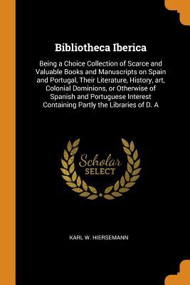 Read Bibliotheca Iberica: Being a Choice Collection of Scarce and Valuable Books and Manuscripts on Spain and Portugal, Their Literature, History, Art, Colonial Dominions, or Otherwise of Spanish and Portuguese Interest Containing Partly the Libraries of D. a - Karl W Hiersemann | ePub