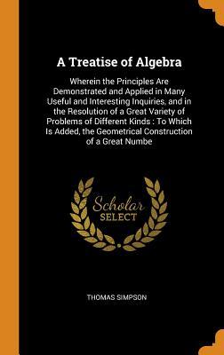 Read online A Treatise of Algebra: Wherein the Principles Are Demonstrated and Applied in Many Useful and Interesting Inquiries, and in the Resolution of a Great Variety of Problems of Different Kinds: To Which Is Added, the Geometrical Construction of a Great Numbe - Thomas Simpson file in ePub