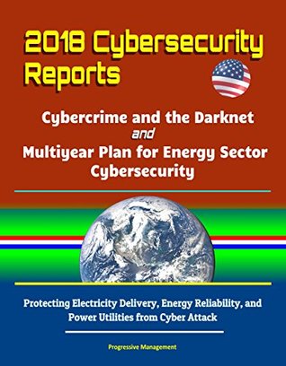 Read online 2018 Cybersecurity Reports: Cybercrime and the Darknet, and Multiyear Plan for Energy Sector Cybersecurity - Protecting Electricity Delivery, Energy Reliability, and Power Utilities from Cyber Attack - U.S. Government file in ePub