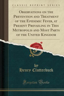 Read online Observations on the Prevention and Treatment of the Epidemic Fever, at Present Prevailing in This Metropolis and Most Parts of the United Kingdom (Classic Reprint) - Henry Clutterbuck file in PDF