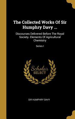 Read online The Collected Works Of Sir Humphry Davy : Discourses Delivered Before The Royal Society. Elements Of Agricultural Chemistry; Series I - Humphry Davy file in PDF