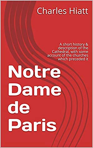 Download Notre Dame de Paris: A short history & description of the Cathedral, with some account of the churches which preceded it - Charles Hiatt | ePub